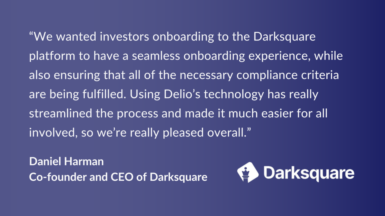 “We wanted investors onboarding to the Darksquare platform to have a seamless onboarding experience, while also ensuring that all of the necessary compliance criteria are being fulfilled. Using Delio’s technology has really streamlined the process and made it much easier for all involved, so we’re really pleased overall.” Daniel Harman Co-founder and CEO of Darksquare