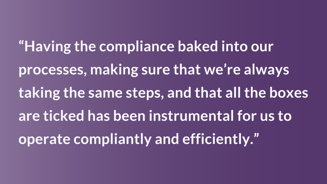 “Having the compliance baked into our processes, making sure that we’re always taking the same steps, and that all the boxes are ticked has been instrumental for us to operate compliantly and efficiently.”